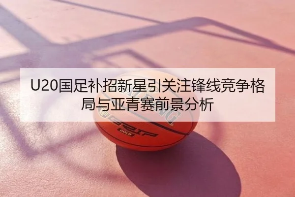 U20国足补招新星引关注锋线竞争格局与亚青赛前景分析