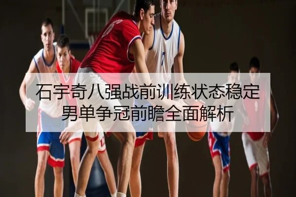 石宇奇八强战前训练状态稳定 男单争冠前瞻全面解析