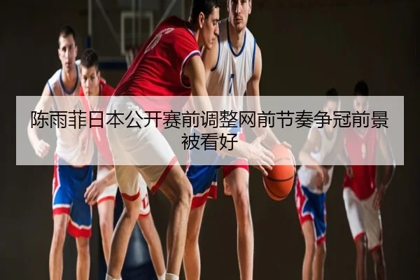 陈雨菲日本公开赛前调整网前节奏争冠前景被看好