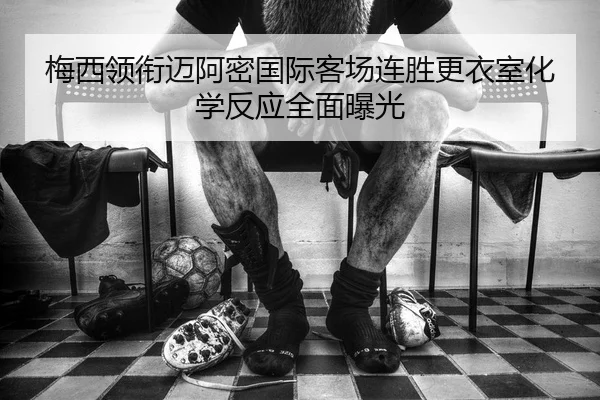 梅西领衔迈阿密国际客场连胜更衣室化学反应全面曝光