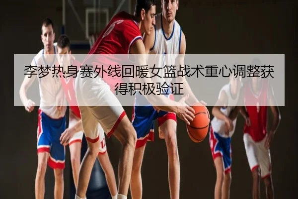 李梦热身赛外线回暖女篮战术重心调整获得积极验证