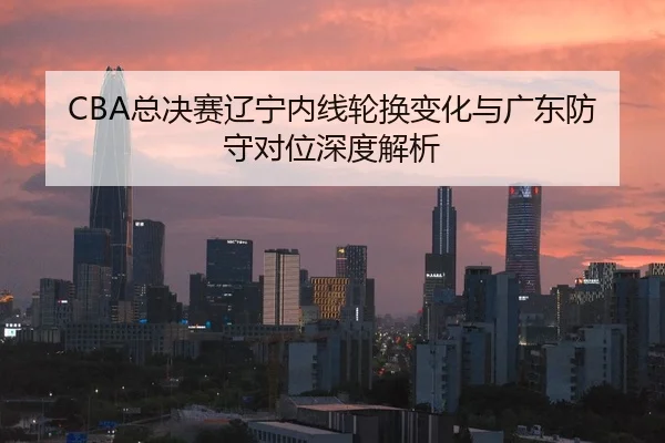 CBA总决赛辽宁内线轮换变化与广东防守对位深度解析
