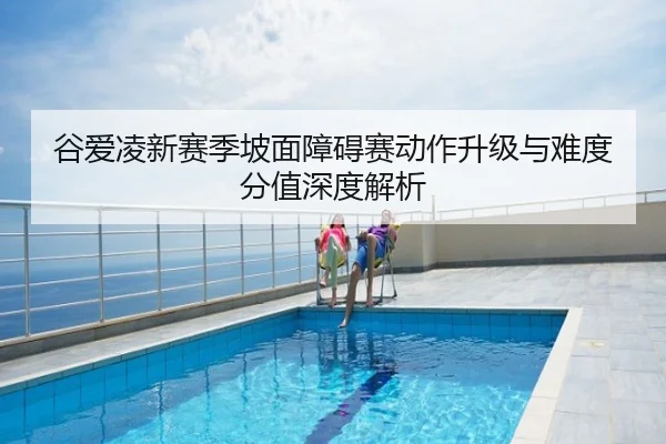 谷爱凌新赛季坡面障碍赛动作升级与难度分值深度解析