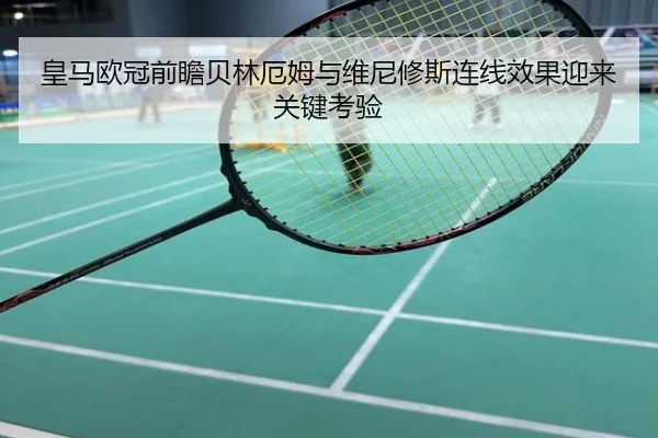 皇马欧冠前瞻贝林厄姆与维尼修斯连线效果迎来关键考验