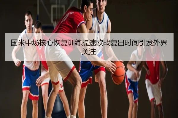 国米中场核心恢复训练提速欧战复出时间引发外界关注